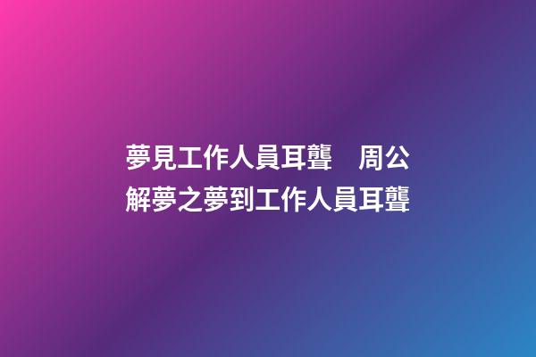 夢見工作人員耳聾　周公解夢之夢到工作人員耳聾